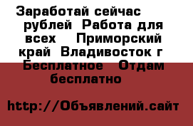 Заработай сейчас 18000 рублей! Работа для всех! - Приморский край, Владивосток г. Бесплатное » Отдам бесплатно   